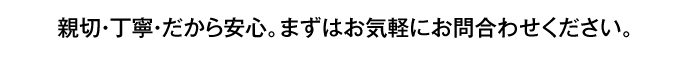 親切・丁寧・だから安心。まずはお気軽にお問い合わせください。