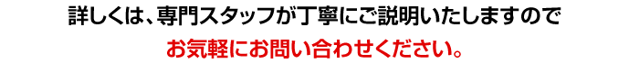 詳しくは、専門スタッフが丁寧にご説明いたしますのでお気軽にお問い合わせください。