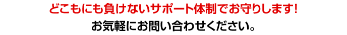 どこにも負けないサポート体制でお守りします！